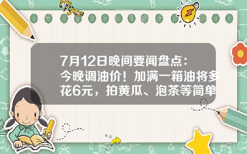 7月12日晚间要闻盘点：今晚调油价！加满一箱油将多花6元，拍黄瓜、泡茶等简单食品制售行为将简化许可-股票晚间资讯