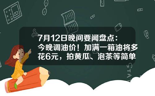 7月12日晚间要闻盘点：今晚调油价！加满一箱油将多花6元，拍黄瓜、泡茶等简单食品制售行为将简化许可-股票晚间资讯