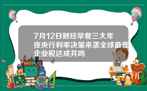 7月12日财经早餐三大年夜央行利率决策来袭全球最低企业税达成共鸣