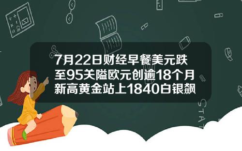 7月22日财经早餐美元跌至95关隘欧元创逾18个月新高黄金站上1840白银飙升7