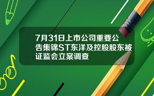 7月31日上市公司重要公告集锦ST东洋及控股股东被证监会立案调查