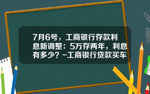 7月6号，工商银行存款利息新调整：5万存两年，利息有多少？-工商银行贷款买车利息多少