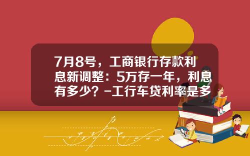 7月8号，工商银行存款利息新调整：5万存一年，利息有多少？-工行车贷利率是多少
