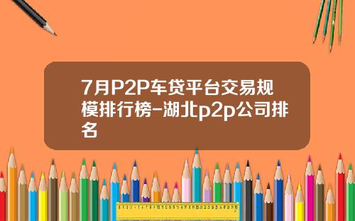 7月P2P车贷平台交易规模排行榜-湖北p2p公司排名