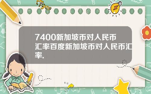 7400新加坡币对人民币汇率百度新加坡币对人民币汇率.