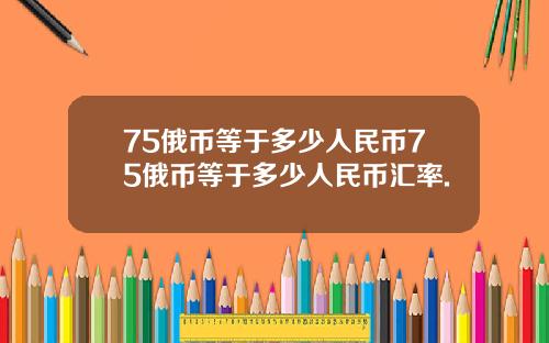 75俄币等于多少人民币75俄币等于多少人民币汇率.