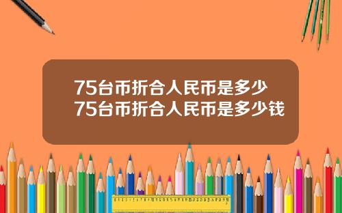 75台币折合人民币是多少75台币折合人民币是多少钱