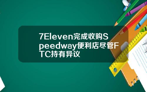 7Eleven完成收购Speedway便利店尽管FTC持有异议