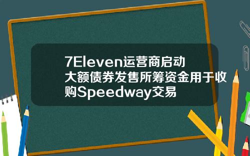 7Eleven运营商启动大额债券发售所筹资金用于收购Speedway交易