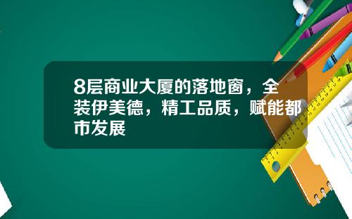 8层商业大厦的落地窗，全装伊美德，精工品质，赋能都市发展