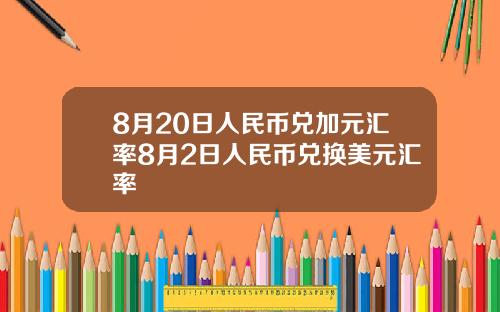 8月20日人民币兑加元汇率8月2日人民币兑换美元汇率