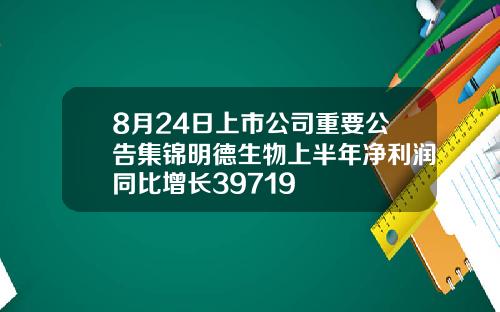 8月24日上市公司重要公告集锦明德生物上半年净利润同比增长39719