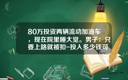 80万投资两辆流动加油车，现在院里睡大觉。男子：只要上路就被扣-投入多少钱可以做原油