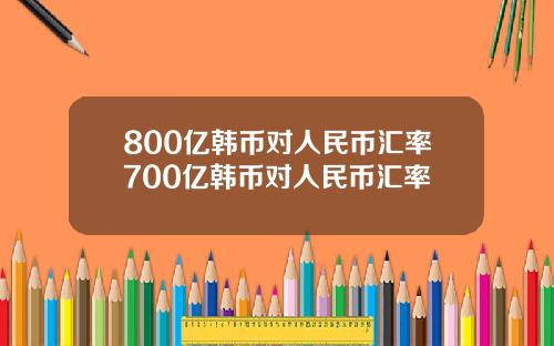 800亿韩币对人民币汇率700亿韩币对人民币汇率