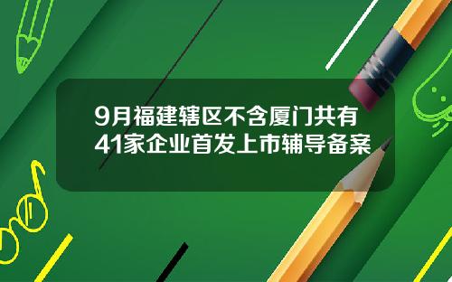 9月福建辖区不含厦门共有41家企业首发上市辅导备案