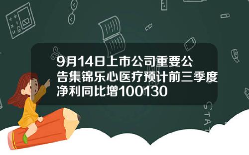 9月14日上市公司重要公告集锦乐心医疗预计前三季度净利同比增100130