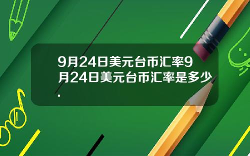 9月24日美元台币汇率9月24日美元台币汇率是多少.