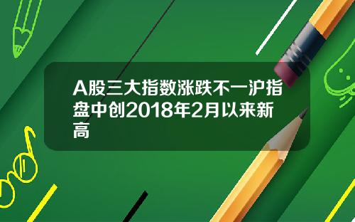 A股三大指数涨跌不一沪指盘中创2018年2月以来新高