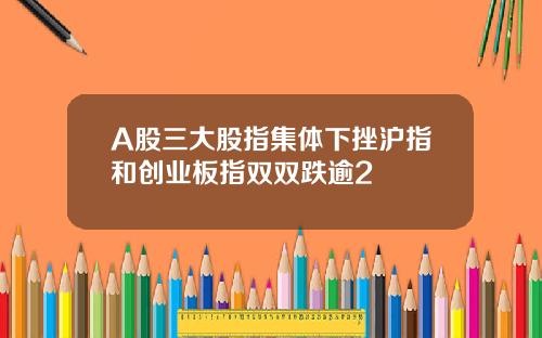 A股三大股指集体下挫沪指和创业板指双双跌逾2