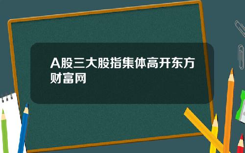 A股三大股指集体高开东方财富网