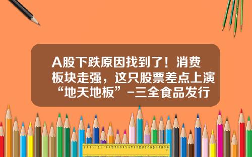 A股下跌原因找到了！消费板块走强，这只股票差点上演“地天地板”-三全食品发行价是多少