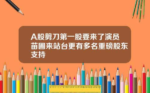 A股剪刀第一股要来了演员苗圃来站台更有多名重磅股东支持