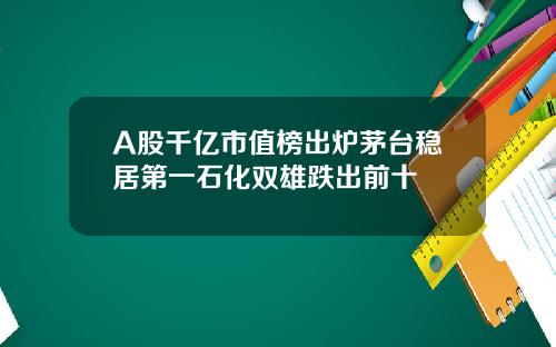 A股千亿市值榜出炉茅台稳居第一石化双雄跌出前十