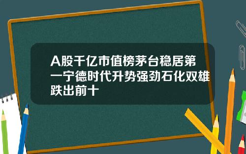 A股千亿市值榜茅台稳居第一宁德时代升势强劲石化双雄跌出前十