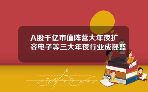 A股千亿市值阵营大年夜扩容电子等三大年夜行业成摇篮