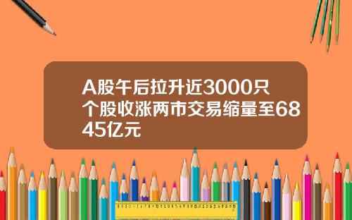 A股午后拉升近3000只个股收涨两市交易缩量至6845亿元