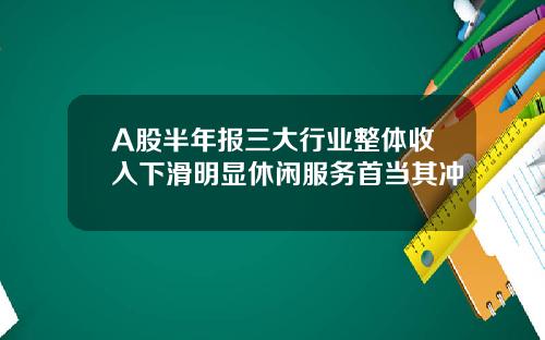 A股半年报三大行业整体收入下滑明显休闲服务首当其冲