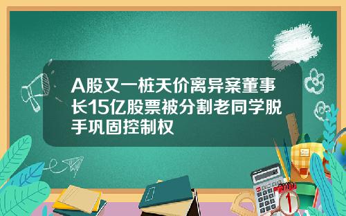 A股又一桩天价离异案董事长15亿股票被分割老同学脱手巩固控制权