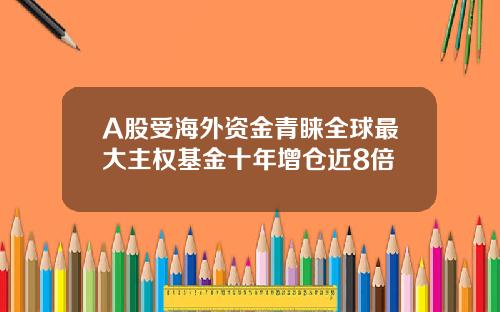 A股受海外资金青睐全球最大主权基金十年增仓近8倍