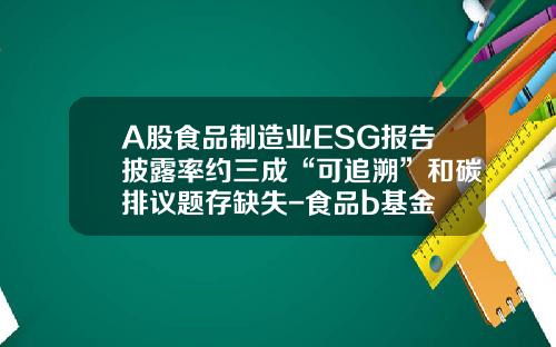 A股食品制造业ESG报告披露率约三成“可追溯”和碳排议题存缺失-食品b基金