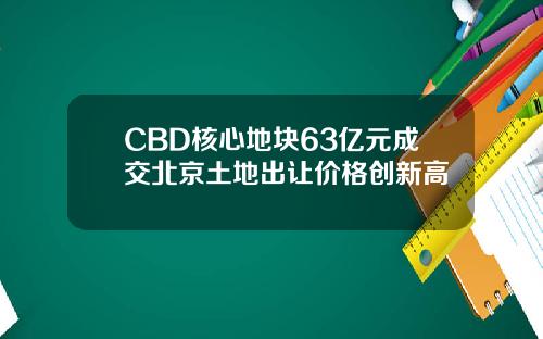 CBD核心地块63亿元成交北京土地出让价格创新高