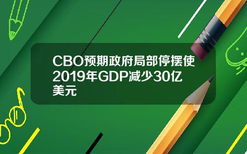 CBO预期政府局部停摆使2019年GDP减少30亿美元