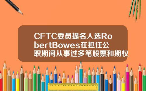 CFTC委员提名人选RobertBowes在担任公职期间从事过多笔股票和期权交易