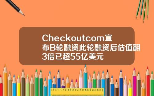 Checkoutcom宣布B轮融资此轮融资后估值翻3倍已超55亿美元