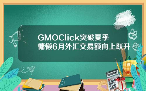 GMOClick突破夏季慵懒6月外汇交易额向上跃升
