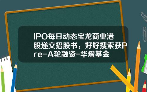 IPO每日动态宝龙商业港股递交招股书，好好搜索获Pre-A轮融资-华熠基金