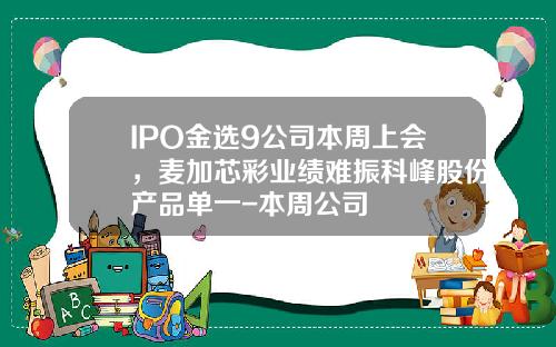 IPO金选9公司本周上会，麦加芯彩业绩难振科峰股份产品单一-本周公司