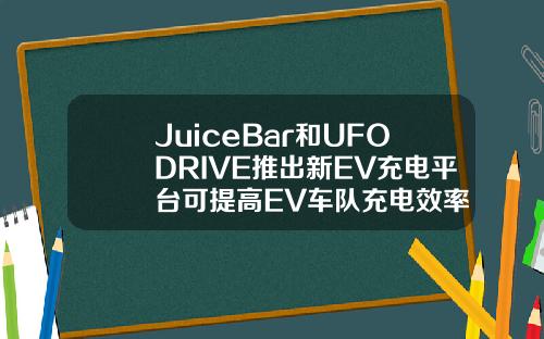 JuiceBar和UFODRIVE推出新EV充电平台可提高EV车队充电效率