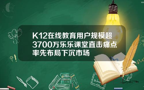 K12在线教育用户规模超3700万乐乐课堂直击痛点率先布局下沉市场