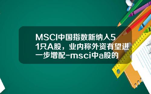 MSCI中国指数新纳入51只A股，业内称外资有望进一步增配-msci中a股的股票闻资讯