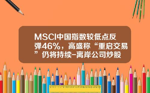 MSCI中国指数较低点反弹46%，高盛称“重启交易”仍将持续-离岸公司炒股