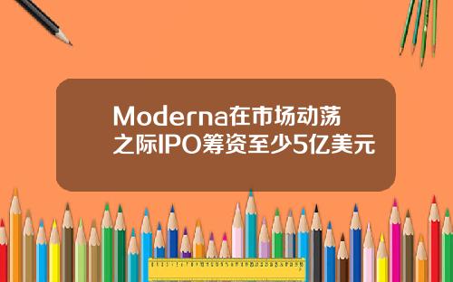 Moderna在市场动荡之际IPO筹资至少5亿美元