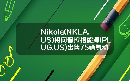 Nikola(NKLA.US)将向普拉格能源(PLUG.US)出售75辆氢动力卡车-普拉格能源公司