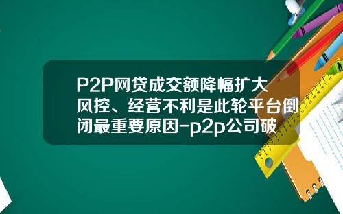 P2P网贷成交额降幅扩大风控、经营不利是此轮平台倒闭最重要原因-p2p公司破产