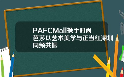 PAFCMall携手时尚芭莎以艺术美学与正当红深圳同频共振