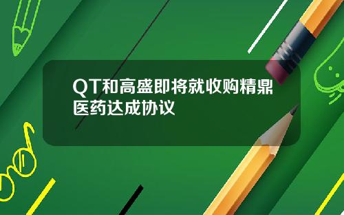 QT和高盛即将就收购精鼎医药达成协议